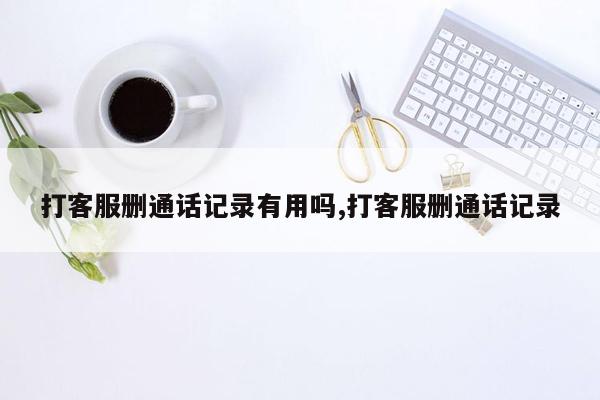 打客服删通话记录有用吗,打客服删通话记录