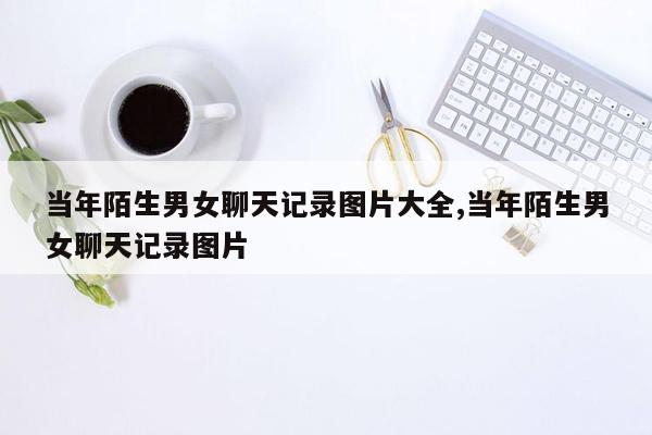 当年陌生男女聊天记录图片大全,当年陌生男女聊天记录图片