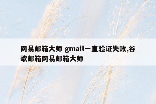 网易邮箱大师 gmail一直验证失败,谷歌邮箱网易邮箱大师